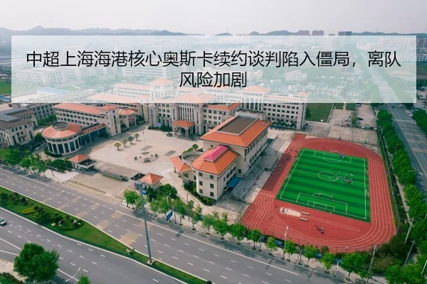 中超上海海港核心奥斯卡续约谈判陷入僵局，离队风险加剧