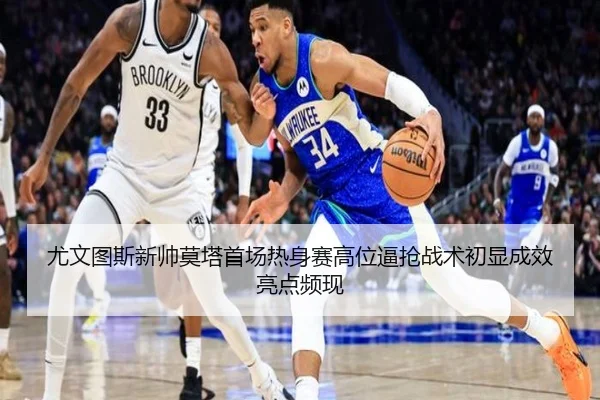 尤文图斯新帅莫塔首场热身赛高位逼抢战术初显成效亮点频现