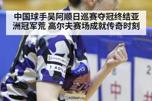 中国球手吴阿顺日巡赛夺冠终结亚洲冠军荒 高尔夫赛场成就传奇时刻