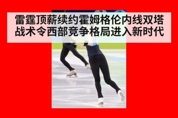 雷霆顶薪续约霍姆格伦内线双塔战术令西部竞争格局进入新时代