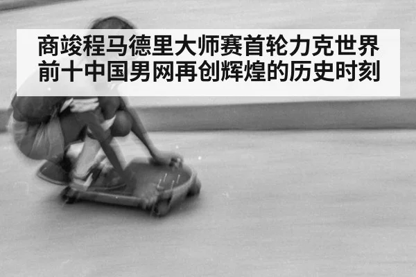 商竣程马德里大师赛首轮力克世界前十中国男网再创辉煌的历史时刻